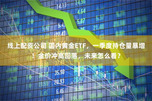 线上配资公司 国内黄金ETF，一季度持仓量暴增！金价冲高回落，未来怎么看？