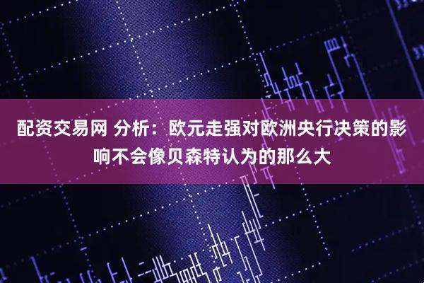 配资交易网 分析：欧元走强对欧洲央行决策的影响不会像贝森特认为的那么大
