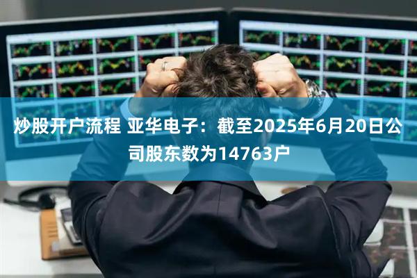 炒股开户流程 亚华电子：截至2025年6月20日公司股东数为14763户