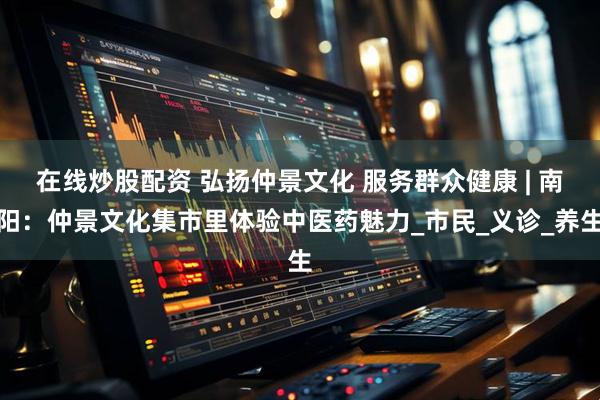 在线炒股配资 弘扬仲景文化 服务群众健康 | 南阳：仲景文化集市里体验中医药魅力_市民_义诊_养生