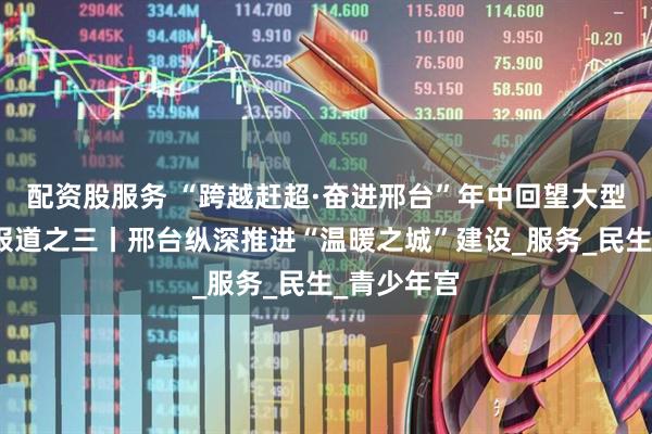 配资股服务 “跨越赶超·奋进邢台”年中回望大型融媒特别报道之三丨邢台纵深推进“温暖之城”建设_服务_民生_青少年宫