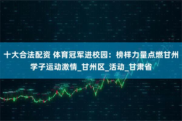 十大合法配资 体育冠军进校园：榜样力量点燃甘州学子运动激情_甘州区_活动_甘肃省