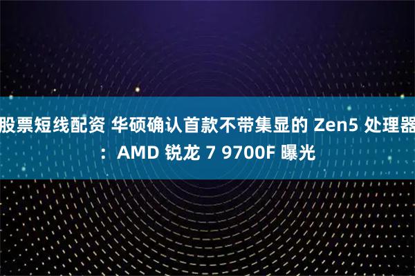 股票短线配资 华硕确认首款不带集显的 Zen5 处理器：AMD 锐龙 7 9700F 曝光