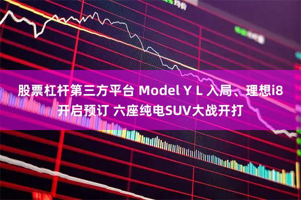 股票杠杆第三方平台 Model Y L 入局、理想i8开启预订 六座纯电SUV大战开打