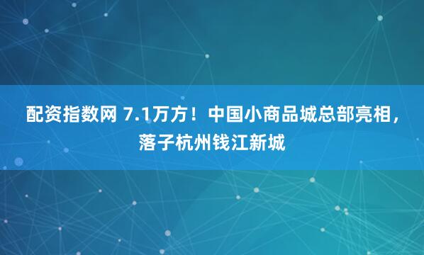 配资指数网 7.1万方！中国小商品城总部亮相，落子杭州钱江新城