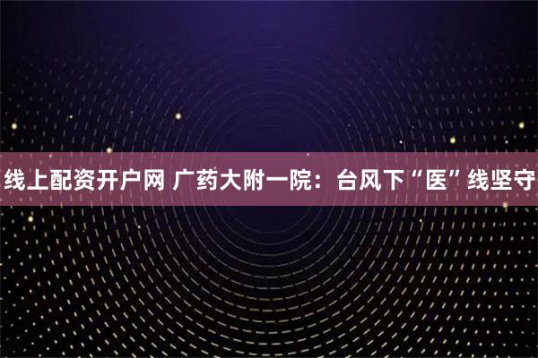 线上配资开户网 广药大附一院：台风下“医”线坚守