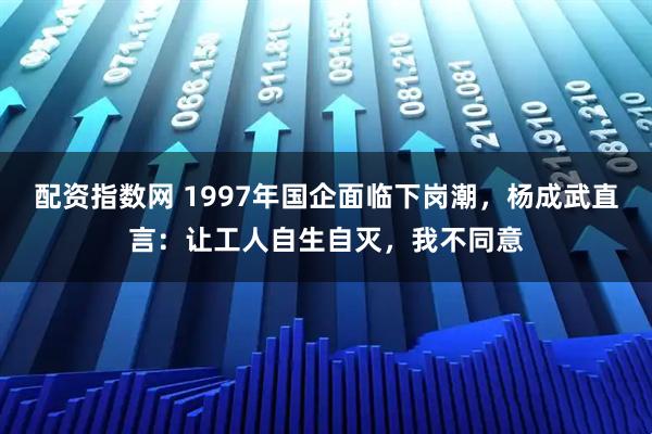 配资指数网 1997年国企面临下岗潮，杨成武直言：让工人自生自灭，我不同意